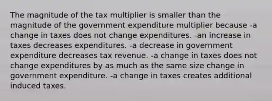 The magnitude of the tax multiplier is smaller than the magnitude of the government expenditure multiplier because -a change in taxes does not change expenditures. -an increase in taxes decreases expenditures. -a decrease in government expenditure decreases tax revenue. -a change in taxes does not change expenditures by as much as the same size change in government expenditure. -a change in taxes creates additional induced taxes.