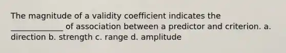 The magnitude of a validity coefficient indicates the _____________ of association between a predictor and criterion. a. direction b. strength c. range d. amplitude