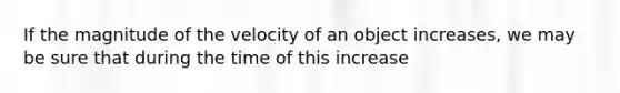 If the magnitude of the velocity of an object increases, we may be sure that during the time of this increase