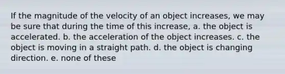 If the magnitude of the velocity of an object increases, we may be sure that during the time of this increase, a. the object is accelerated. b. the acceleration of the object increases. c. the object is moving in a straight path. d. the object is changing direction. e. none of these