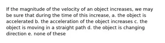 If the magnitude of the velocity of an object increases, we may be sure that during the time of this increase, a. the object is accelerated b. the acceleration of the object increases c. the object is moving in a straight path d. the object is changing direction e. none of these