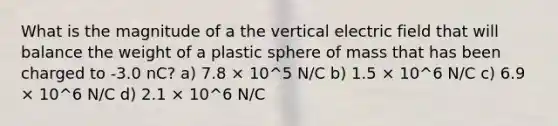 What is the magnitude of a the vertical electric field that will balance the weight of a plastic sphere of mass that has been charged to -3.0 nC? a) 7.8 × 10^5 N/C b) 1.5 × 10^6 N/C c) 6.9 × 10^6 N/C d) 2.1 × 10^6 N/C