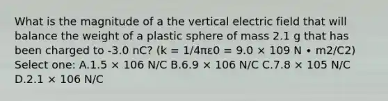 What is the magnitude of a the vertical electric field that will balance the weight of a plastic sphere of mass 2.1 g that has been charged to -3.0 nC? (k = 1/4πε0 = 9.0 × 109 N ∙ m2/C2) Select one: A.1.5 × 106 N/C B.6.9 × 106 N/C C.7.8 × 105 N/C D.2.1 × 106 N/C