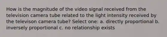 How is the magnitude of the video signal received from the television camera tube related to the light intensity received by the televison camera tube? Select one: a. directly proportional b. inversely proportional c. no relationship exists