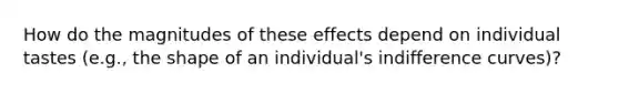 How do the magnitudes of these effects depend on individual tastes (e.g., the shape of an individual's indifference curves)?