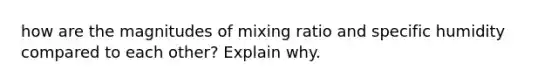 how are the magnitudes of mixing ratio and specific humidity compared to each other? Explain why.