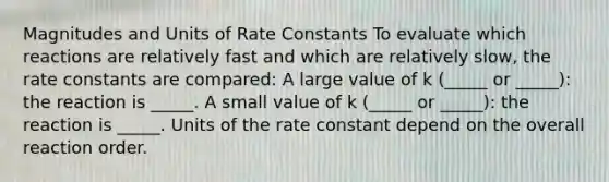 Magnitudes and Units of Rate Constants To evaluate which reactions are relatively fast and which are relatively slow, the rate constants are compared: A large value of k (_____ or _____): the reaction is _____. A small value of k (_____ or _____): the reaction is _____. Units of the rate constant depend on the overall reaction order.