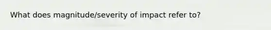 What does magnitude/severity of impact refer to?