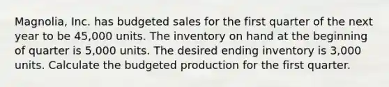 ​Magnolia, Inc. has budgeted sales for the first quarter of the next year to be​ 45,000 units. The inventory on hand at the beginning of quarter is​ 5,000 units. The desired ending inventory is​ 3,000 units. Calculate the budgeted production for the first quarter.