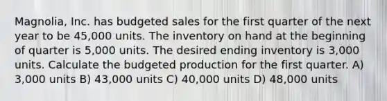 Magnolia, Inc. has budgeted sales for the first quarter of the next year to be 45,000 units. The inventory on hand at the beginning of quarter is 5,000 units. The desired ending inventory is 3,000 units. Calculate the budgeted production for the first quarter. A) 3,000 units B) 43,000 units C) 40,000 units D) 48,000 units