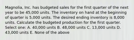 Magnolia, Inc. has budgeted sales for the first quarter of the next year to be 45,000 units. The inventory on hand at the beginning of quarter is 5,000 units. The desired ending inventory is 8,000 units. Calculate the budgeted production for the first quarter. Select one: A. 40,000 units B. 48,000 units C. 13,000 units D. 43,000 units E. None of the above