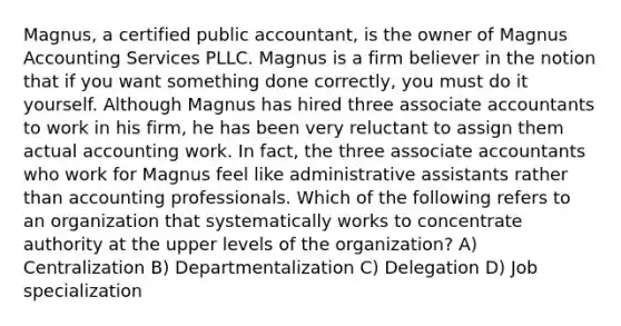 Magnus, a certified public accountant, is the owner of Magnus Accounting Services PLLC. Magnus is a firm believer in the notion that if you want something done correctly, you must do it yourself. Although Magnus has hired three associate accountants to work in his firm, he has been very reluctant to assign them actual accounting work. In fact, the three associate accountants who work for Magnus feel like administrative assistants rather than accounting professionals. Which of the following refers to an organization that systematically works to concentrate authority at the upper levels of the organization? A) Centralization B) Departmentalization C) Delegation D) Job specialization