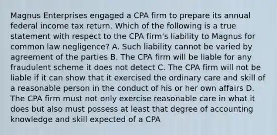 Magnus Enterprises engaged a CPA firm to prepare its annual federal income tax return. Which of the following is a true statement with respect to the CPA firm's liability to Magnus for common law negligence? A. Such liability cannot be varied by agreement of the parties B. The CPA firm will be liable for any fraudulent scheme it does not detect C. The CPA firm will not be liable if it can show that it exercised the ordinary care and skill of a reasonable person in the conduct of his or her own affairs D. The CPA firm must not only exercise reasonable care in what it does but also must possess at least that degree of accounting knowledge and skill expected of a CPA