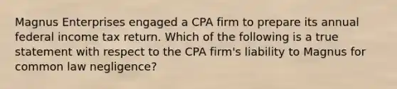 Magnus Enterprises engaged a CPA firm to prepare its annual federal income tax return. Which of the following is a true statement with respect to the CPA firm's liability to Magnus for common law negligence?