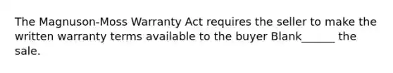 The Magnuson-Moss Warranty Act requires the seller to make the written warranty terms available to the buyer Blank______ the sale.