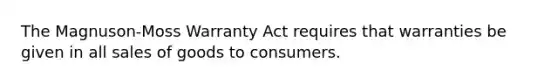 The Magnuson-Moss Warranty Act requires that warranties be given in all sales of goods to consumers.