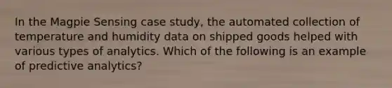 In the Magpie Sensing case study, the automated collection of temperature and humidity data on shipped goods helped with various types of analytics. Which of the following is an example of predictive analytics?