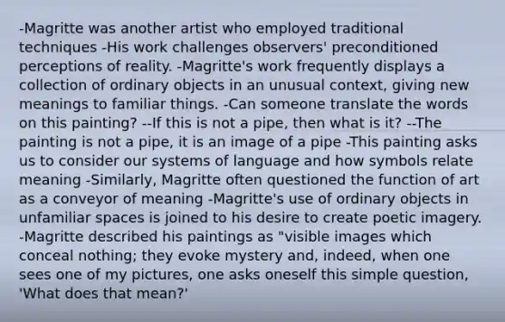 -Magritte was another artist who employed traditional techniques -His work challenges observers' preconditioned perceptions of reality. -Magritte's work frequently displays a collection of ordinary objects in an unusual context, giving new meanings to familiar things. -Can someone translate the words on this painting? --If this is not a pipe, then what is it? --The painting is not a pipe, it is an image of a pipe -This painting asks us to consider our systems of language and how symbols relate meaning -Similarly, Magritte often questioned the function of art as a conveyor of meaning -Magritte's use of ordinary objects in unfamiliar spaces is joined to his desire to create poetic imagery. -Magritte described his paintings as "visible images which conceal nothing; they evoke mystery and, indeed, when one sees one of my pictures, one asks oneself this simple question, 'What does that mean?'