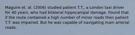 Maguire et. al. (2006) studied patient T.T., a London taxi driver for 40 years, who had bilateral hippocampal damage. Found that if the route contained a high number of minor roads then patient T.T. was impaired. But he was capable of navigating main arterial roads.