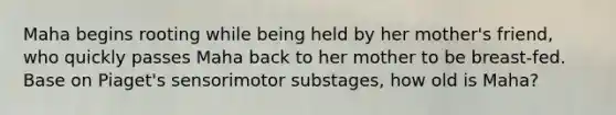 Maha begins rooting while being held by her mother's friend, who quickly passes Maha back to her mother to be breast-fed. Base on Piaget's sensorimotor substages, how old is Maha?