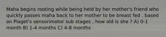 Maha begins rooting while being held by her mother's friend who quickly passes maha back to her mother to be breast fed . based on Piaget's sensorimotor sub stages , how old is she ? A) 0-1 month B) 1-4 months C) 4-8 months