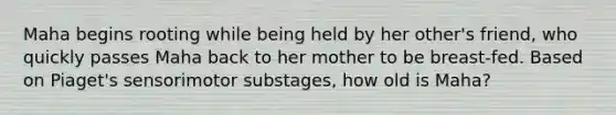 Maha begins rooting while being held by her other's friend, who quickly passes Maha back to her mother to be breast-fed. Based on Piaget's sensorimotor substages, how old is Maha?