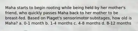 Maha starts to begin rooting while being held by her mother's friend, who quickly passes Maha back to her mother to be breast-fed. Based on Piaget's sensorimotor substages, how old is Maha? a. 0-1 month b. 1-4 months c. 4-8 months d. 8-12 months