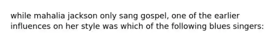 while mahalia jackson only sang gospel, one of the earlier influences on her style was which of the following blues singers: