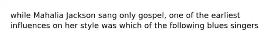 while Mahalia Jackson sang only gospel, one of the earliest influences on her style was which of the following blues singers