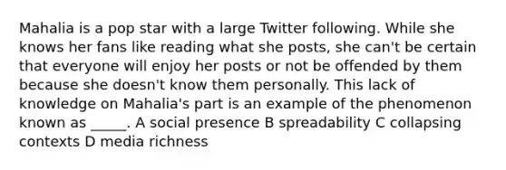 Mahalia is a pop star with a large Twitter following. While she knows her fans like reading what she posts, she can't be certain that everyone will enjoy her posts or not be offended by them because she doesn't know them personally. This lack of knowledge on Mahalia's part is an example of the phenomenon known as _____. A social presence B spreadability C collapsing contexts D media richness