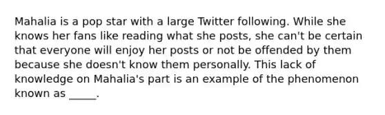 Mahalia is a pop star with a large Twitter following. While she knows her fans like reading what she posts, she can't be certain that everyone will enjoy her posts or not be offended by them because she doesn't know them personally. This lack of knowledge on Mahalia's part is an example of the phenomenon known as _____.