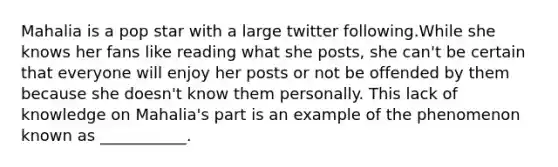 Mahalia is a pop star with a large twitter following.While she knows her fans like reading what she posts, she can't be certain that everyone will enjoy her posts or not be offended by them because she doesn't know them personally. This lack of knowledge on Mahalia's part is an example of the phenomenon known as ___________.