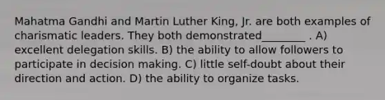 Mahatma Gandhi and Martin Luther King, Jr. are both examples of charismatic leaders. They both demonstrated________ . A) excellent delegation skills. B) the ability to allow followers to participate in decision making. C) little self-doubt about their direction and action. D) the ability to organize tasks.