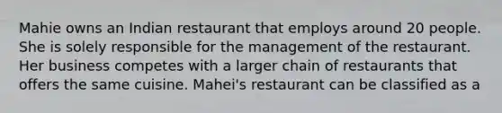 Mahie owns an Indian restaurant that employs around 20 people. She is solely responsible for the management of the restaurant. Her business competes with a larger chain of restaurants that offers the same cuisine. Mahei's restaurant can be classified as a