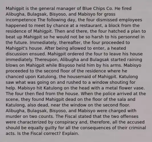 Mahigpit is the general manager of Blue Chips Co. He fired Alibugha, Bulagsak, Bisyoso, and Mabisyo for gross incompetence The following day, the four dismissed employees happened to meet by chance at a restaurant, a block from the residence of Mahigpit. Then and there, the four hatched a plan to beat up Mahigpit so he would not be so harsh to his personnel in the future. Immediately, thereafter, the four proceeded to Mahigpit's house. After being allowed to enter, a heated discussion ensued. Mahigpit ordered the four to leave his house immediately. Thereupon, Alibugha and Bulagsak started raining blows on Mahigpit while Bisyoso held him by his arms. Mabisyo proceeded to the second floor of the residence where he chanced upon Katulong, the housemaid of Mahigpit. Katulong saw what was going on and rushed to a window shouting for help. Mabisyo hit Katulong on the head with a metal flower vase. The four then fled from the house. When the police arrived at the scene, they found Mahigpit dead on the floor of the sala and Katulong, also dead, near the window on the second floor. Alibugha, Bulagsak, Bisyoso, and Mabisyo were charged with murder on two counts. The Fiscal stated that the two offenses were characterized by conspiracy and, therefore, all the accused should be equally guilty for all the consequences of their criminal acts. Is the Fiscal correct? Explain.