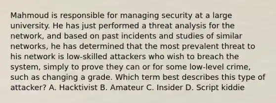 Mahmoud is responsible for managing security at a large university. He has just performed a threat analysis for the network, and based on past incidents and studies of similar networks, he has determined that the most prevalent threat to his network is low-skilled attackers who wish to breach the system, simply to prove they can or for some low-level crime, such as changing a grade. Which term best describes this type of attacker? A. Hacktivist B. Amateur C. Insider D. Script kiddie