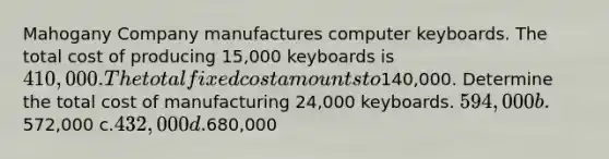 Mahogany Company manufactures computer keyboards. The total cost of producing 15,000 keyboards is 410,000. The total fixed cost amounts to140,000. Determine the total cost of manufacturing 24,000 keyboards. 594,000 b.572,000 c.432,000 d.680,000