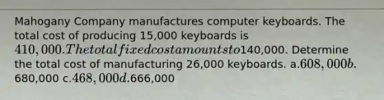 Mahogany Company manufactures computer keyboards. The total cost of producing 15,000 keyboards is 410,000. The total fixed cost amounts to140,000. Determine the total cost of manufacturing 26,000 keyboards. a.608,000 b.680,000 c.468,000 d.666,000