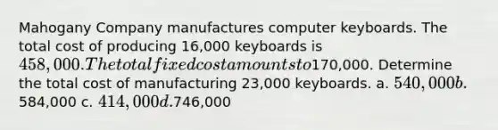 Mahogany Company manufactures computer keyboards. The total cost of producing 16,000 keyboards is 458,000. The total fixed cost amounts to170,000. Determine the total cost of manufacturing 23,000 keyboards. a. 540,000 b.584,000 c. 414,000 d.746,000