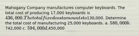 Mahogany Company manufactures computer keyboards. The total cost of producing 17,000 keyboards is 436,000. The total fixed cost amounts to130,000. Determine the total cost of manufacturing 25,000 keyboards. a. 580,000 b.742,000 c. 594,000 d.450,000