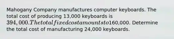 Mahogany Company manufactures computer keyboards. The total cost of producing 13,000 keyboards is 394,000. The total fixed cost amounts to160,000. Determine the total cost of manufacturing 24,000 keyboards.