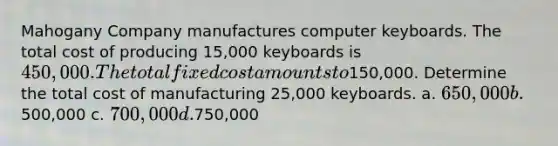 Mahogany Company manufactures computer keyboards. The total cost of producing 15,000 keyboards is 450,000. The total fixed cost amounts to150,000. Determine the total cost of manufacturing 25,000 keyboards. a. 650,000 b.500,000 c. 700,000 d.750,000