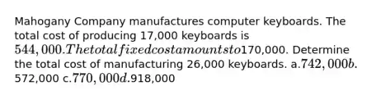 Mahogany Company manufactures computer keyboards. The total cost of producing 17,000 keyboards is 544,000. The total fixed cost amounts to170,000. Determine the total cost of manufacturing 26,000 keyboards. a.742,000 b.572,000 c.770,000 d.918,000