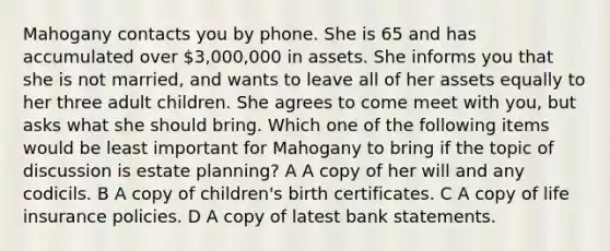 Mahogany contacts you by phone. She is 65 and has accumulated over 3,000,000 in assets. She informs you that she is not married, and wants to leave all of her assets equally to her three adult children. She agrees to come meet with you, but asks what she should bring. Which one of the following items would be least important for Mahogany to bring if the topic of discussion is estate planning? A A copy of her will and any codicils. B A copy of children's birth certificates. C A copy of life insurance policies. D A copy of latest bank statements.