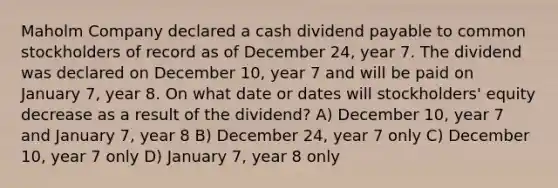 Maholm Company declared a cash dividend payable to common stockholders of record as of December 24, year 7. The dividend was declared on December 10, year 7 and will be paid on January 7, year 8. On what date or dates will stockholders' equity decrease as a result of the dividend? A) December 10, year 7 and January 7, year 8 B) December 24, year 7 only C) December 10, year 7 only D) January 7, year 8 only