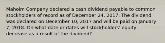 Maholm Company declared a cash dividend payable to <a href='https://www.questionai.com/knowledge/kl4oZmEKZC-common-stock' class='anchor-knowledge'>common stock</a>holders of record as of December 24, 2017. The dividend was declared on December 10, 2017 and will be paid on January 7, 2018. On what date or dates will stockholders' equity decrease as a result of the dividend?