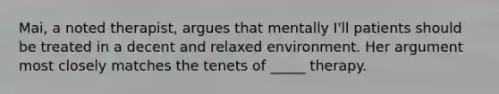 Mai, a noted therapist, argues that mentally I'll patients should be treated in a decent and relaxed environment. Her argument most closely matches the tenets of _____ therapy.