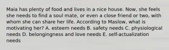 Maia has plenty of food and lives in a nice house. Now, she feels she needs to find a soul mate, or even a close friend or two, with whom she can share her life. According to Maslow, what is motivating her? A. esteem needs B. safety needs C. physiological needs D. belongingness and love needs E. self-actualization needs