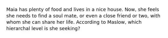 Maia has plenty of food and lives in a nice house. Now, she feels she needs to find a soul mate, or even a close friend or two, with whom she can share her life. According to Maslow, which hierarchal level is she seeking?