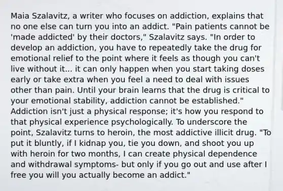 Maia Szalavitz, a writer who focuses on addiction, explains that no one else can turn you into an addict. "Pain patients cannot be 'made addicted' by their doctors," Szalavitz says. "In order to develop an addiction, you have to repeatedly take the drug for emotional relief to the point where it feels as though you can't live without it... it can only happen when you start taking doses early or take extra when you feel a need to deal with issues other than pain. Until your brain learns that the drug is critical to your emotional stability, addiction cannot be established." Addiction isn't just a physical response; it's how you respond to that physical experience psychologically. To underscore the point, Szalavitz turns to heroin, the most addictive illicit drug. "To put it bluntly, if I kidnap you, tie you down, and shoot you up with heroin for two months, I can create physical dependence and withdrawal symptoms- but only if you go out and use after I free you will you actually become an addict."